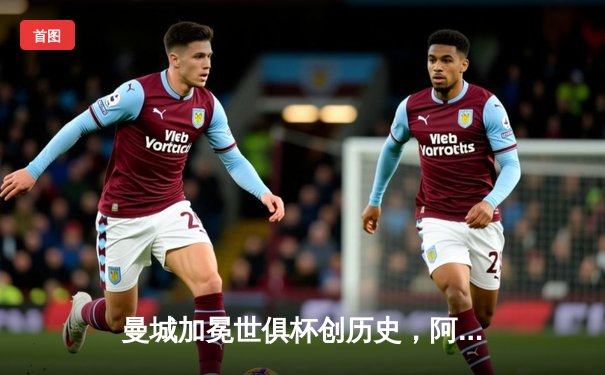曼城加冕世俱杯创历史，阿尔瓦雷斯双响成决赛MVP