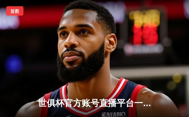 世俱杯官方账号直播平台一览：多平台同步聚焦顶级足球盛宴