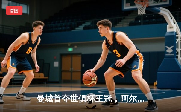 曼城首夺世俱杯王冠，阿尔瓦雷斯决赛双响创历史