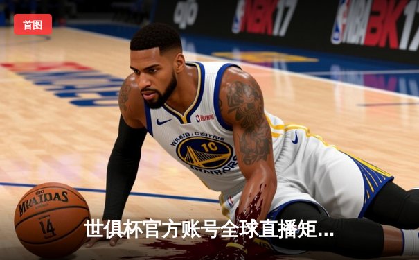 世俱杯官方账号全球直播矩阵公布，四大平台同步呈现足坛巅峰对决