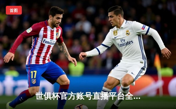 世俱杯官方账号直播平台全解析，皇马5-3利雅得新月夺冠创历史