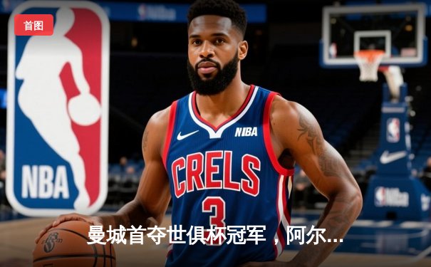 曼城首夺世俱杯冠军，阿尔瓦雷斯双响建功创历史