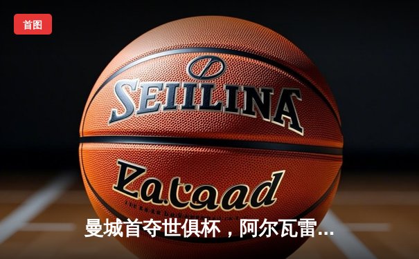 曼城首夺世俱杯，阿尔瓦雷斯闪耀决赛当选MVP