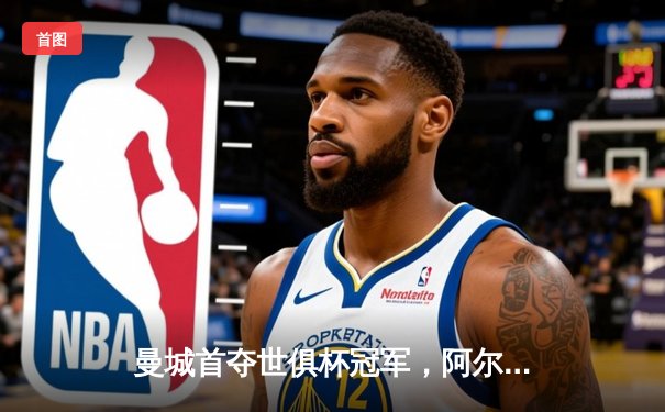 曼城首夺世俱杯冠军，阿尔瓦雷斯双响加冕赛事MVP