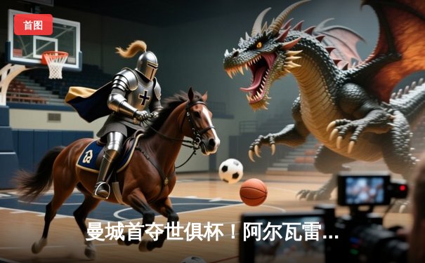 曼城首夺世俱杯！阿尔瓦雷斯制胜，蓝月亮加冕年度五冠王