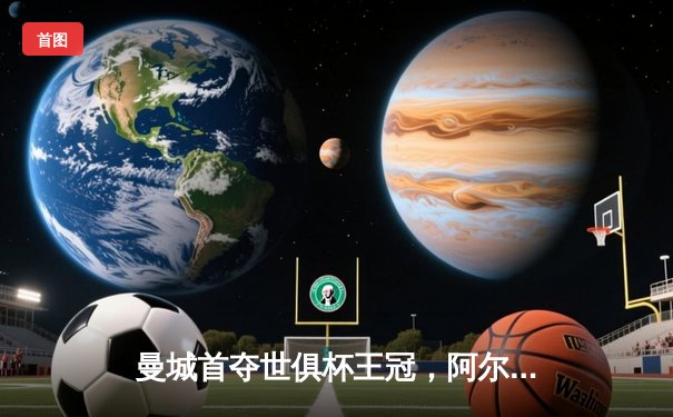 曼城首夺世俱杯王冠，阿尔瓦雷斯决赛双响创历史