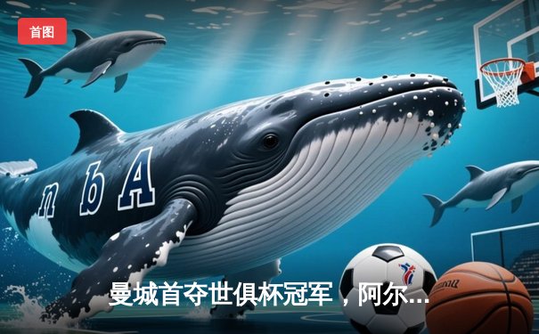 曼城首夺世俱杯冠军，阿尔瓦雷斯决赛双响加冕金球