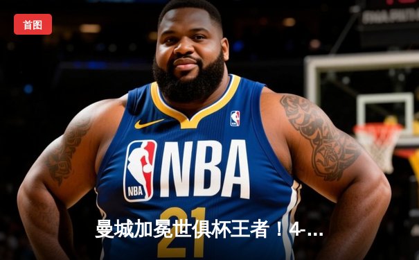 曼城加冕世俱杯王者！4-0横扫弗鲁米嫩塞首夺桂冠，阿尔瓦雷斯闪耀全场