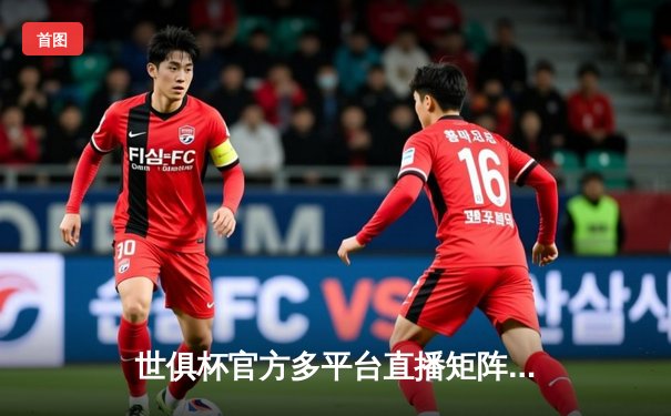 世俱杯官方多平台直播矩阵成型，球迷可多渠道聚焦绿茵盛宴