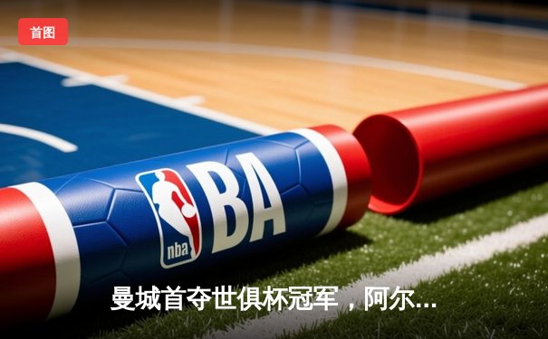 曼城首夺世俱杯冠军，阿尔瓦雷斯双响加冕赛事金球