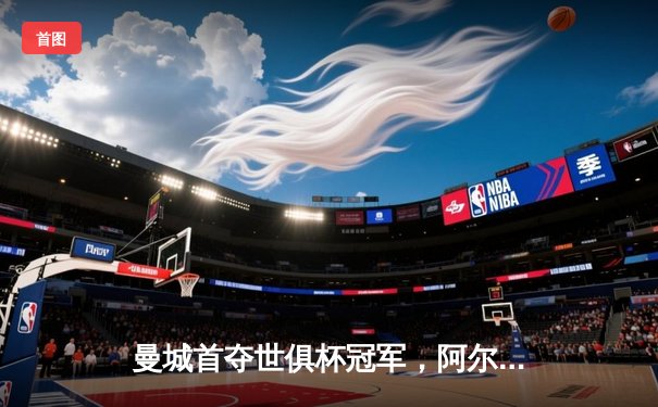 曼城首夺世俱杯冠军，阿尔瓦雷斯双响加冕赛事金球