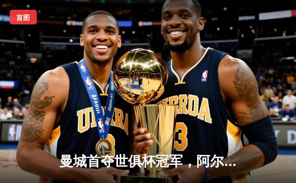 曼城首夺世俱杯冠军，阿尔瓦雷斯双响加冕赛事金球