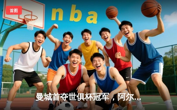 曼城首夺世俱杯冠军，阿尔瓦雷斯双响加冕赛事金球