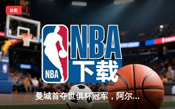 曼城首夺世俱杯冠军，阿尔瓦雷斯双响加冕赛事MVP