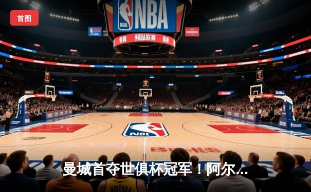 曼城首夺世俱杯冠军！阿尔瓦雷斯双响加冕王中王，蓝月军团实现年度五冠伟业