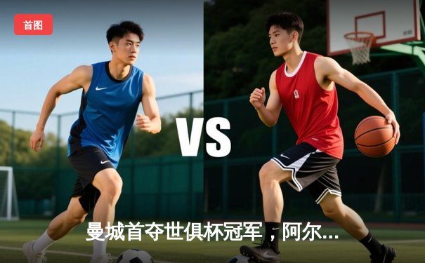 曼城首夺世俱杯冠军，阿尔瓦雷斯双响加冕王中王