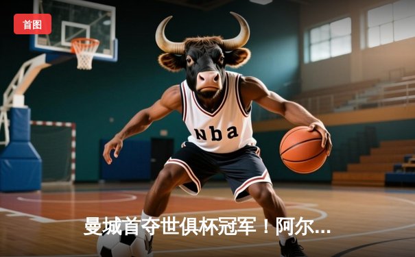 曼城首夺世俱杯冠军！阿尔瓦雷斯双响加冕赛事金球