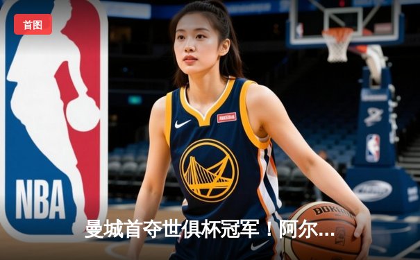 曼城首夺世俱杯冠军！阿尔瓦雷斯双响加冕赛事MVP，蓝月军团实现年度五冠王伟业