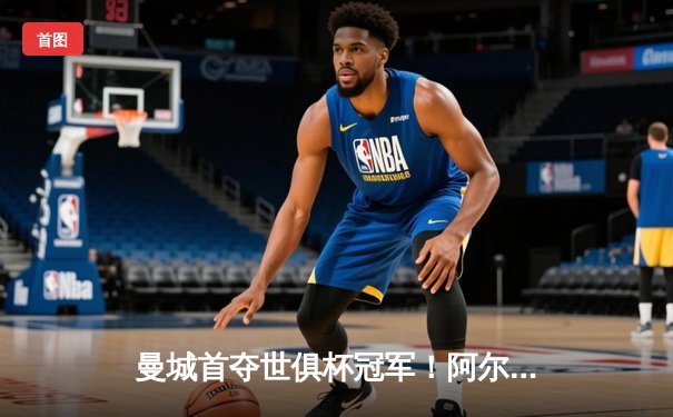 曼城首夺世俱杯冠军！阿尔瓦雷斯双响加冕赛事MVP，蓝月军团实现年度五冠王伟业