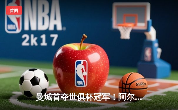 曼城首夺世俱杯冠军！阿尔瓦雷斯双响加冕赛事MVP，蓝月军团实现年度五冠王伟业