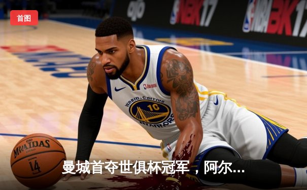 曼城首夺世俱杯冠军，阿尔瓦雷斯双响创历史