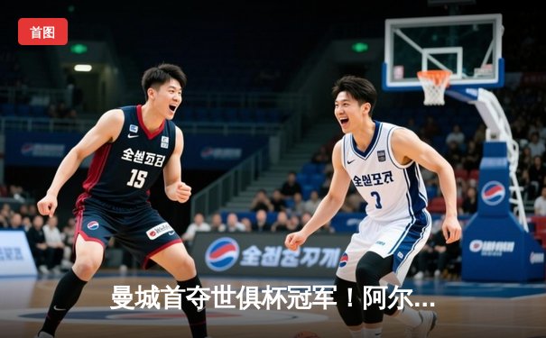 曼城首夺世俱杯冠军！阿尔瓦雷斯双响加冕赛事MVP，蓝月军团实现年度五冠王伟业