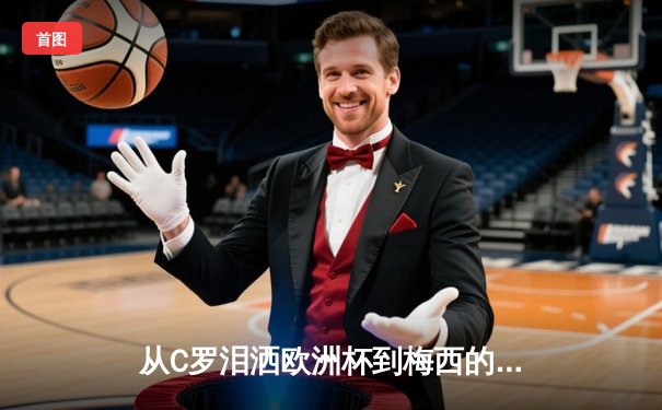 从C罗泪洒欧洲杯到梅西的美洲杯救赎：现代体育的英雄叙事与民族情绪