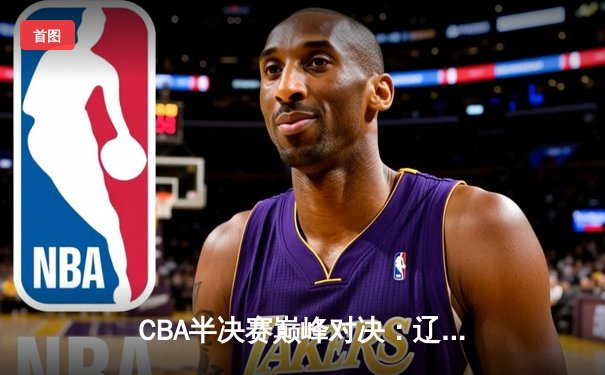 CBA半决赛巅峰对决：辽宁本钢加时险胜广东宏远，赵继伟砍下35分创生涯新高