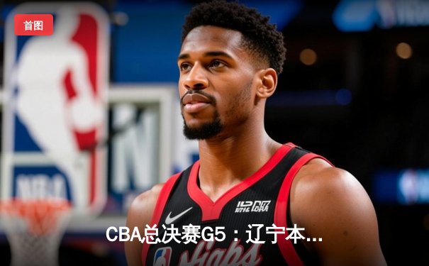 CBA总决赛G5：辽宁本钢加时险胜广东宏远，成功卫冕总冠军
